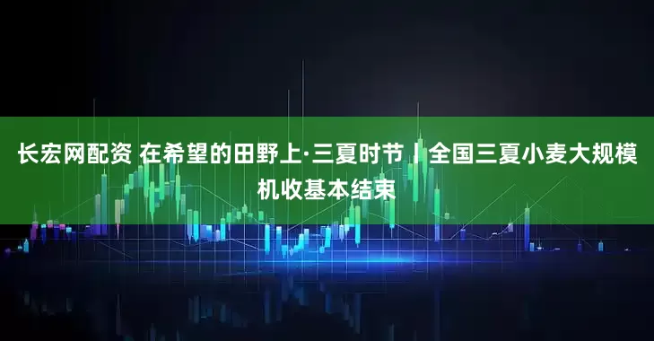 长宏网配资 在希望的田野上·三夏时节丨全国三夏小麦大规模机收基本结束