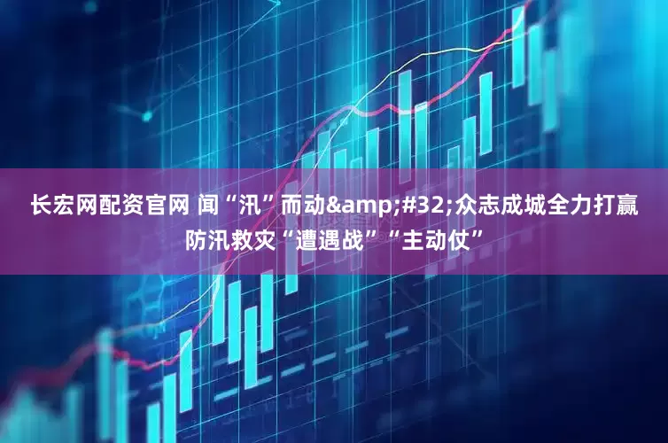 长宏网配资官网 闻“汛”而动&#32;众志成城全力打赢防汛救灾“遭遇战”“主动仗”