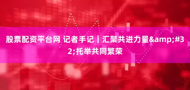 股票配资平台网 记者手记｜汇聚共进力量&#32;托举共同繁荣