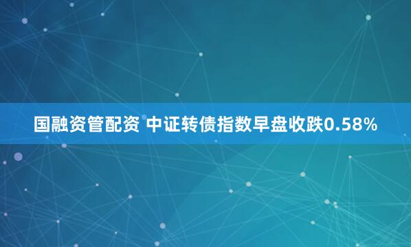 国融资管配资 中证转债指数早盘收跌0.58%