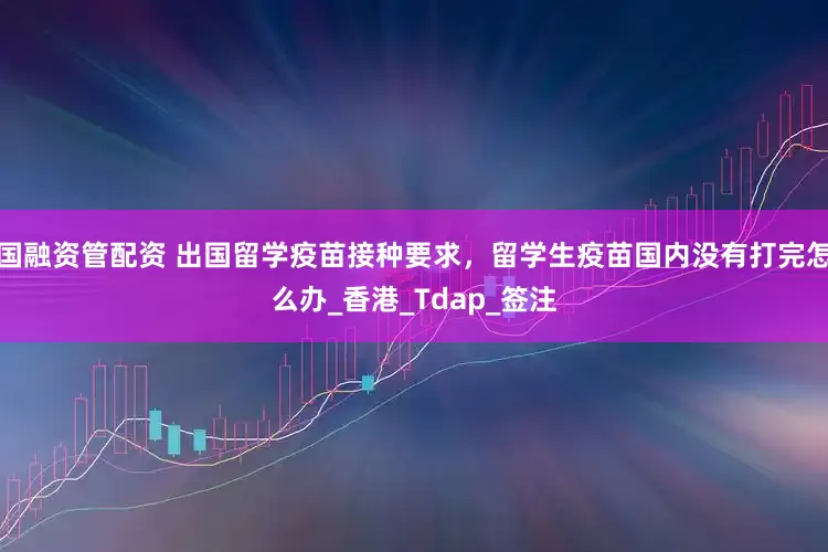 国融资管配资 出国留学疫苗接种要求，留学生疫苗国内没有打完怎么办_香港_Tdap_签注