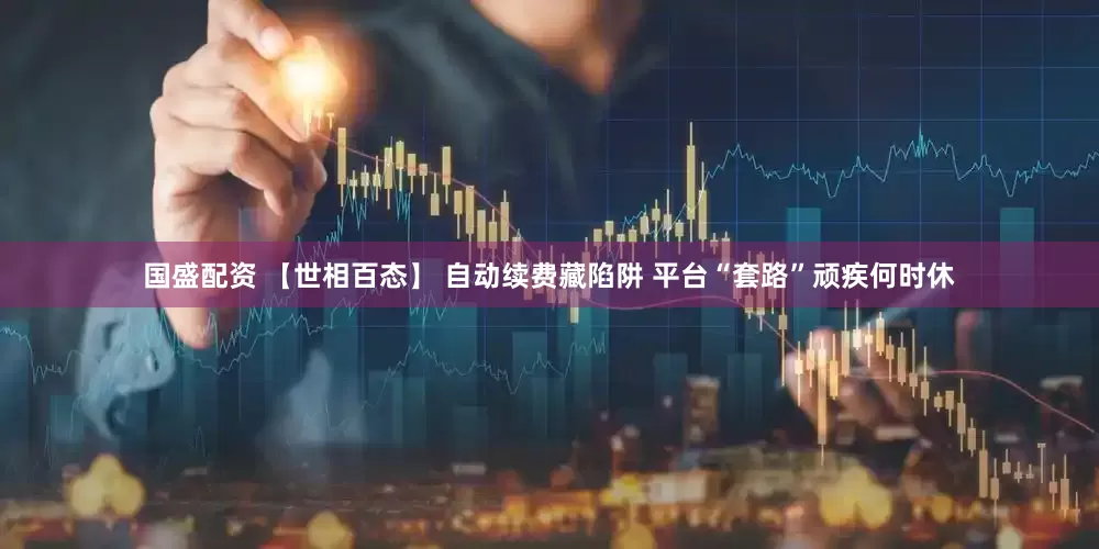 国盛配资 【世相百态】 自动续费藏陷阱 平台“套路”顽疾何时休