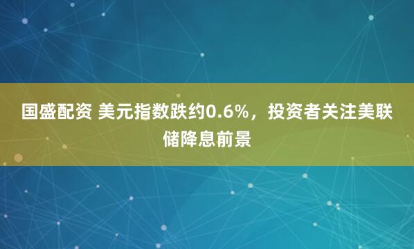 国盛配资 美元指数跌约0.6%，投资者关注美联储降息前景
