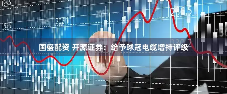 国盛配资 开源证券：给予球冠电缆增持评级
