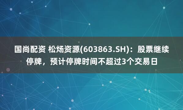 国尚配资 松炀资源(603863.SH)：股票继续停牌，预计停牌时间不超过3个交易日