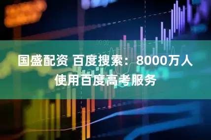 国盛配资 百度搜索：8000万人使用百度高考服务