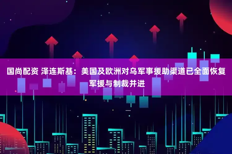 国尚配资 泽连斯基：美国及欧洲对乌军事援助渠道已全面恢复 军援与制裁并进