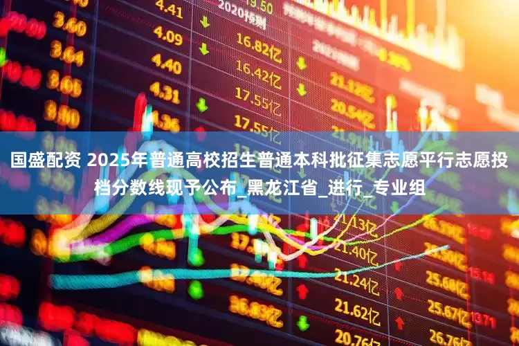 国盛配资 2025年普通高校招生普通本科批征集志愿平行志愿投档分数线现予公布_黑龙江省_进行_专业组