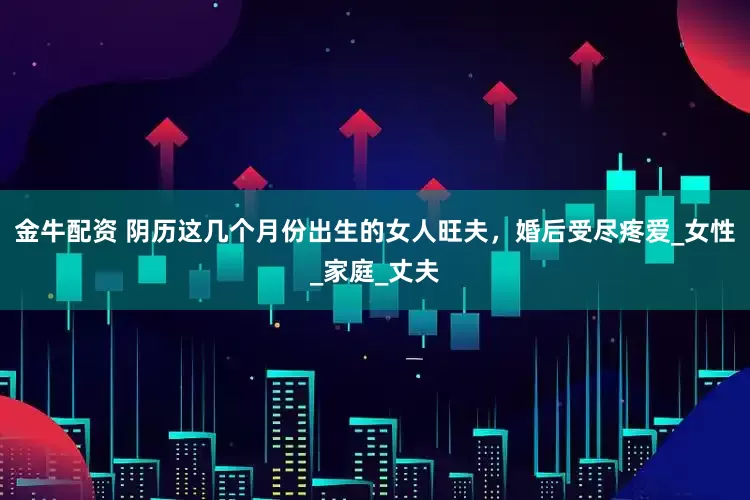 金牛配资 阴历这几个月份出生的女人旺夫，婚后受尽疼爱_女性_家庭_丈夫