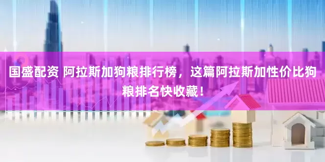 国盛配资 阿拉斯加狗粮排行榜，这篇阿拉斯加性价比狗粮排名快收藏！