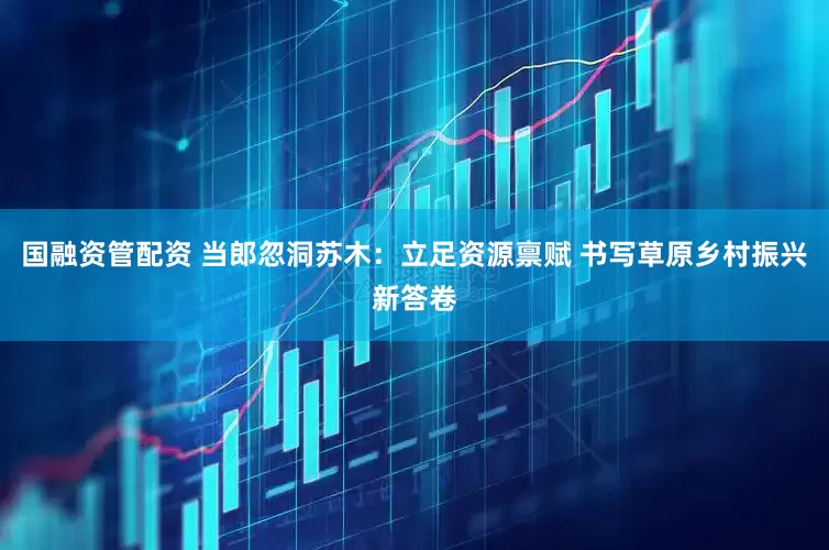 国融资管配资 当郎忽洞苏木：立足资源禀赋 书写草原乡村振兴新答卷