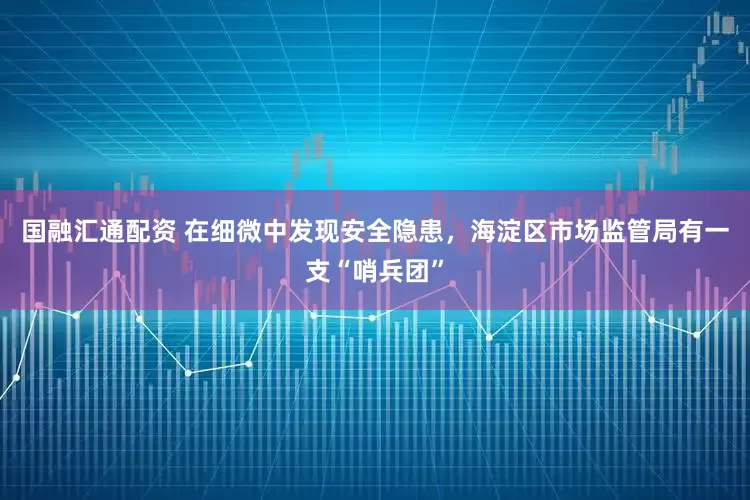 国融汇通配资 在细微中发现安全隐患，海淀区市场监管局有一支“哨兵团”