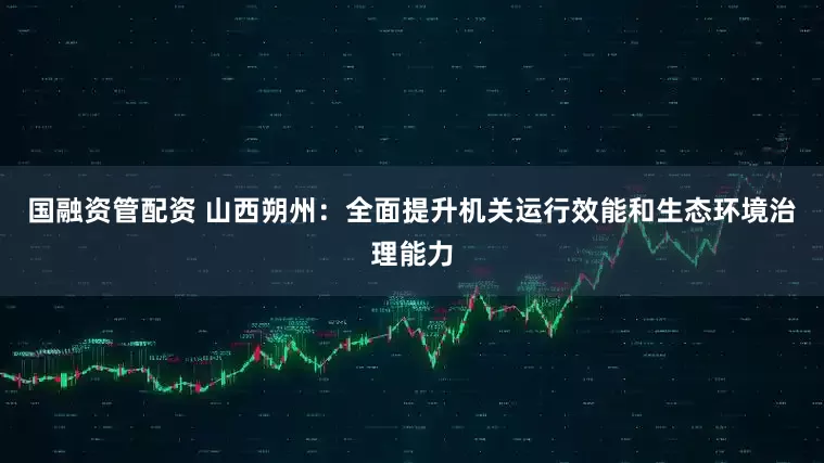 国融资管配资 山西朔州:全面提升机关运行效能和生态环境治理能力