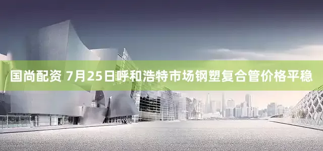 国尚配资 7月25日呼和浩特市场钢塑复合管价格平稳
