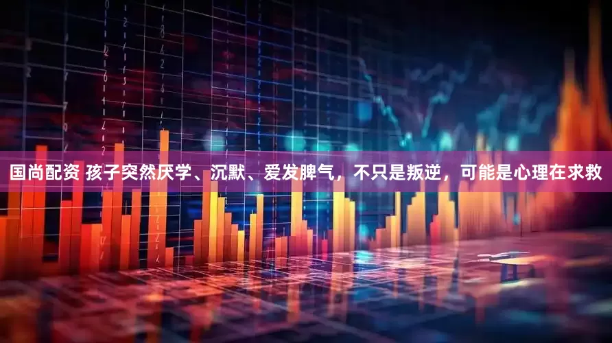 国尚配资 孩子突然厌学、沉默、爱发脾气，不只是叛逆，可能是心理在求救