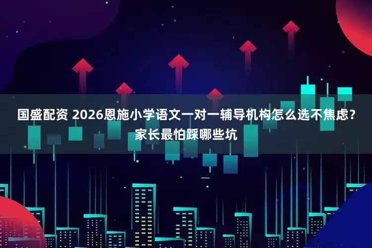 国盛配资 2026恩施小学语文一对一辅导机构怎么选不焦虑？家长最怕踩哪些坑